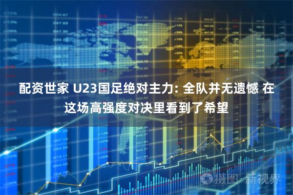 配资世家 U23国足绝对主力: 全队并无遗憾 在这场高强度对决里看到了希望