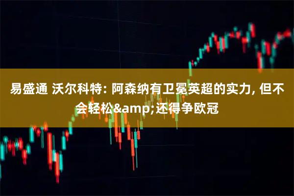 易盛通 沃尔科特: 阿森纳有卫冕英超的实力, 但不会轻松&还得争欧冠