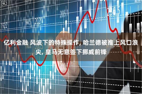 亿利金融 风波下的特殊操作, 哈兰德被推上风口浪尖, 皇马无意签下挪威前锋