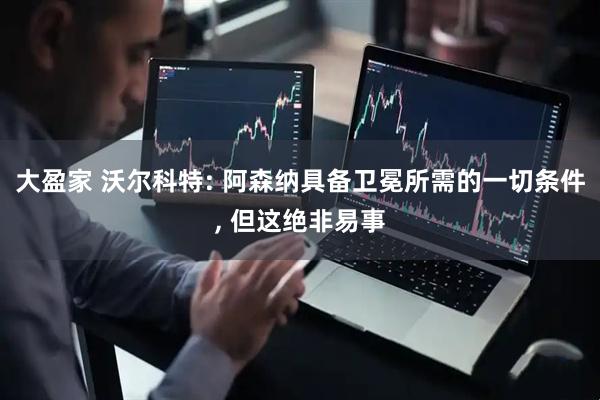大盈家 沃尔科特: 阿森纳具备卫冕所需的一切条件, 但这绝非易事