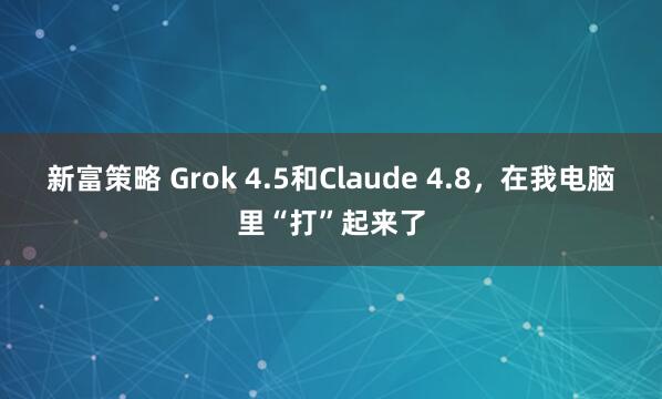 新富策略 Grok 4.5和Claude 4.8，在我电脑里“打”起来了
