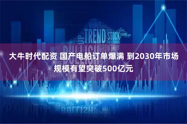 大牛时代配资 国产电船订单爆满 到2030年市场规模有望突破500亿元
