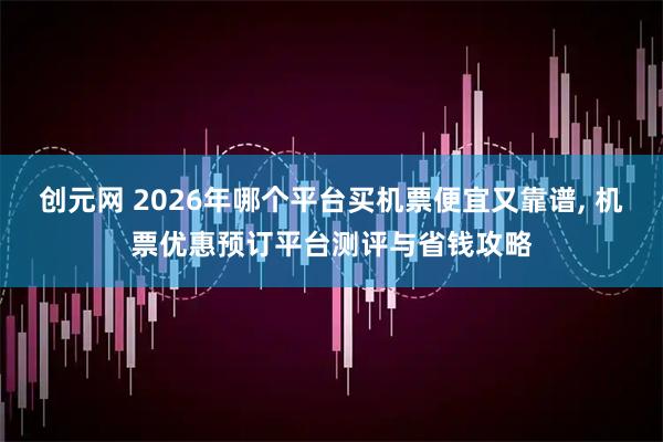 创元网 2026年哪个平台买机票便宜又靠谱, 机票优惠预订平台测评与省钱攻略