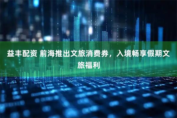 益丰配资 前海推出文旅消费券，入境畅享假期文旅福利