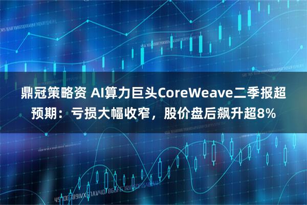 鼎冠策略资 AI算力巨头CoreWeave二季报超预期：亏损大幅收窄，股价盘后飙升超8%