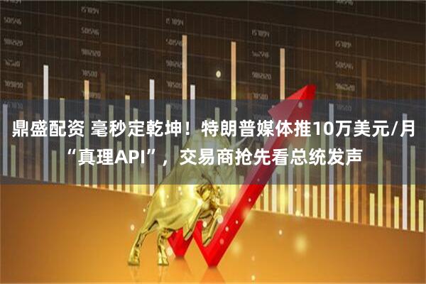鼎盛配资 毫秒定乾坤！特朗普媒体推10万美元/月“真理API”，交易商抢先看总统发声